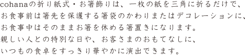 cohanaの折紙式・お箸飾りは、一枚の紙を三角に折るだけで、お食事前は箸先を保護する箸袋のかわりまたはデコレーションに、お食事中はそのままお箸を休める箸置きになります。親しい人との特別な日や、お客さまのおもてなしに、おつもの食卓をすっきり華やかに演出できます。